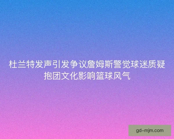 杜兰特发声引发争议詹姆斯警觉球迷质疑抱团文化影响篮球风气