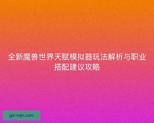 全新魔兽世界天赋模拟器玩法解析与职业搭配建议攻略