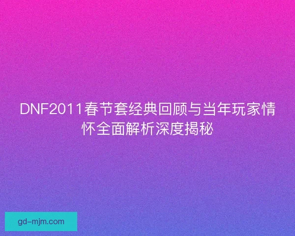 DNF2011春节套经典回顾与当年玩家情怀全面解析深度揭秘