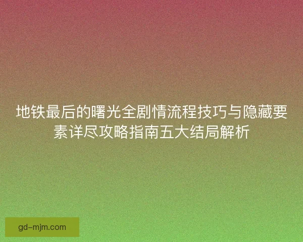 地铁最后的曙光全剧情流程技巧与隐藏要素详尽攻略指南五大结局解析 地铁最后的曙光全剧情流程技巧与隐藏要素详尽攻略指南五大结局解析