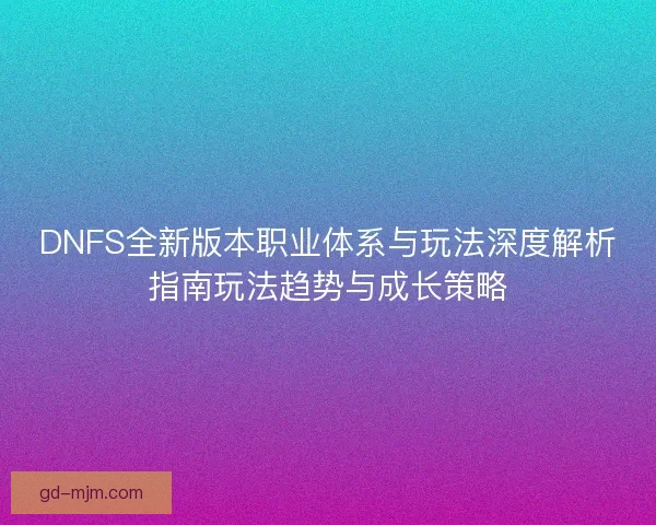 DNFS全新版本职业体系与玩法深度解析指南玩法趋势与成长策略