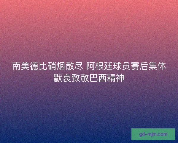 南美德比硝烟散尽 阿根廷球员赛后集体默哀致敬巴西精神