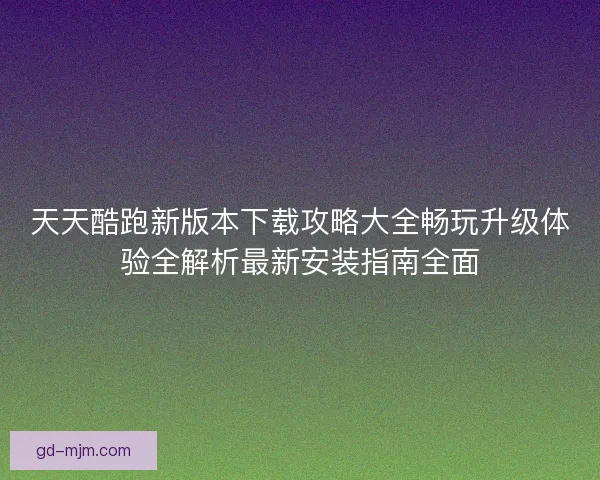 天天酷跑新版本下载攻略大全畅玩升级体验全解析最新安装指南全面