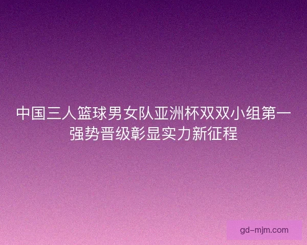 中国三人篮球男女队亚洲杯双双小组第一强势晋级彰显实力新征程
