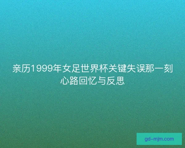 亲历1999年女足世界杯关键失误那一刻心路回忆与反思