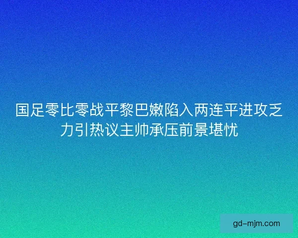 国足零比零战平黎巴嫩陷入两连平进攻乏力引热议主帅承压前景堪忧
