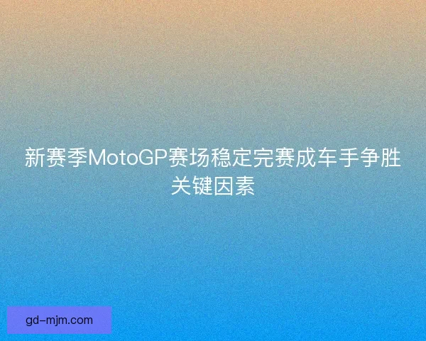 新赛季MotoGP赛场稳定完赛成车手争胜关键因素