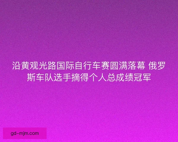 沿黄观光路国际自行车赛圆满落幕 俄罗斯车队选手摘得个人总成绩冠军