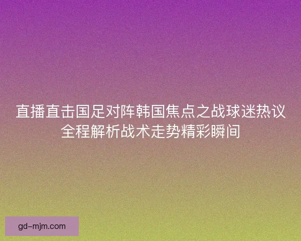 直播直击国足对阵韩国焦点之战球迷热议全程解析战术走势精彩瞬间 直播直击国足对阵韩国焦点之战球迷热议全程解析战术走势精彩瞬间