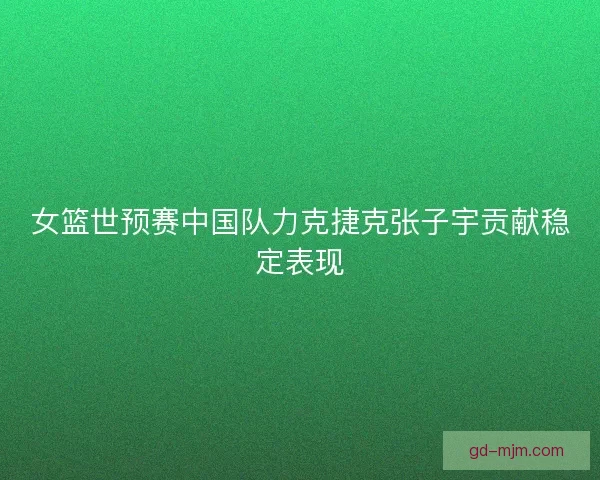 女篮世预赛中国队力克捷克张子宇贡献稳定表现