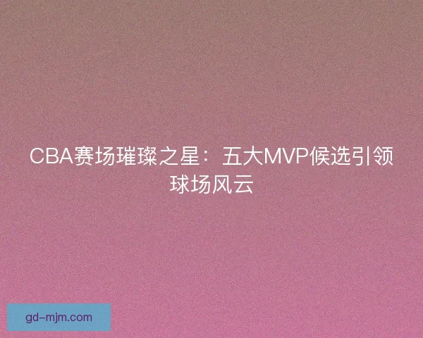 CBA赛场璀璨之星：五大MVP候选引领球场风云