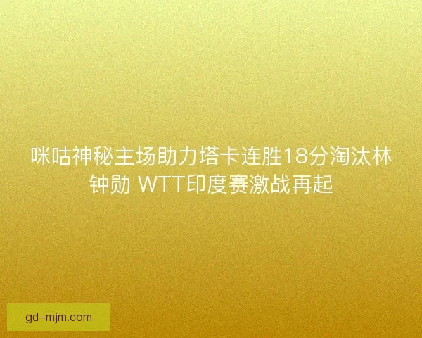 咪咕神秘主场助力塔卡连胜18分淘汰林钟勋 WTT印度赛激战再起