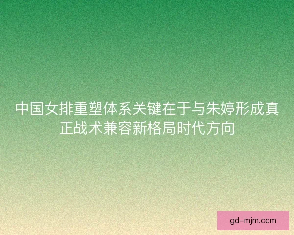 中国女排重塑体系关键在于与朱婷形成真正战术兼容新格局时代方向 中国女排重塑体系关键在于与朱婷形成真正战术兼容新格局时代方向