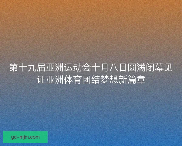 第十九届亚洲运动会十月八日圆满闭幕见证亚洲体育团结梦想新篇章