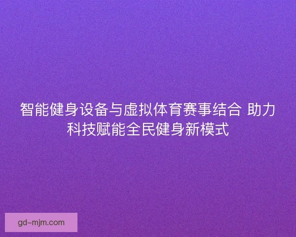 智能健身设备与虚拟体育赛事结合 助力科技赋能全民健身新模式