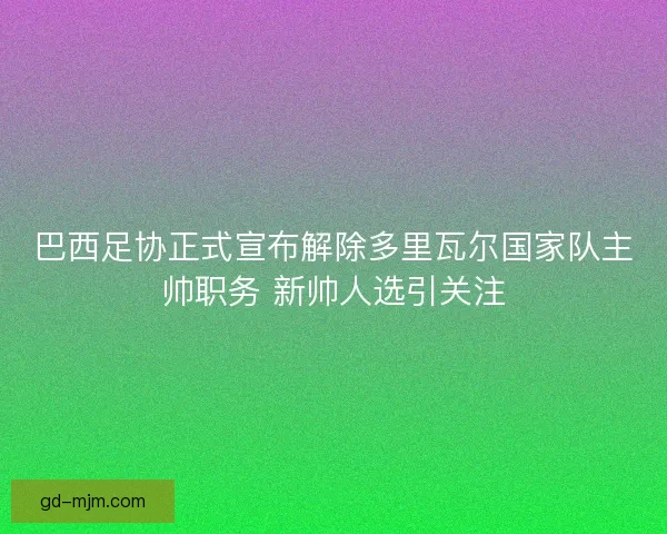 巴西足协正式宣布解除多里瓦尔国家队主帅职务 新帅人选引关注