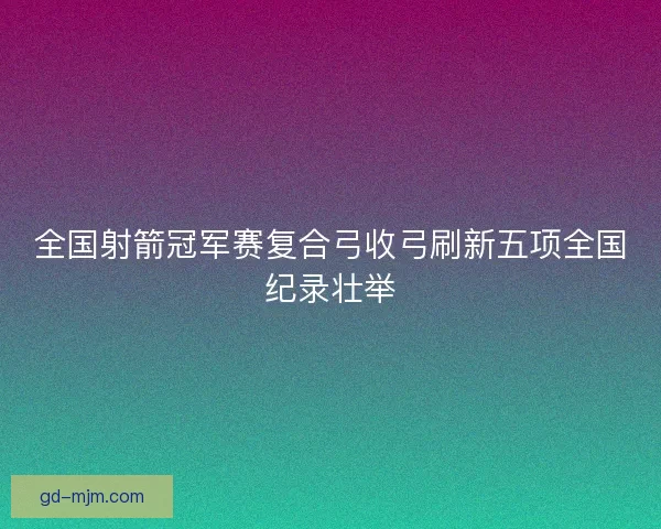 全国射箭冠军赛复合弓收弓刷新五项全国纪录壮举