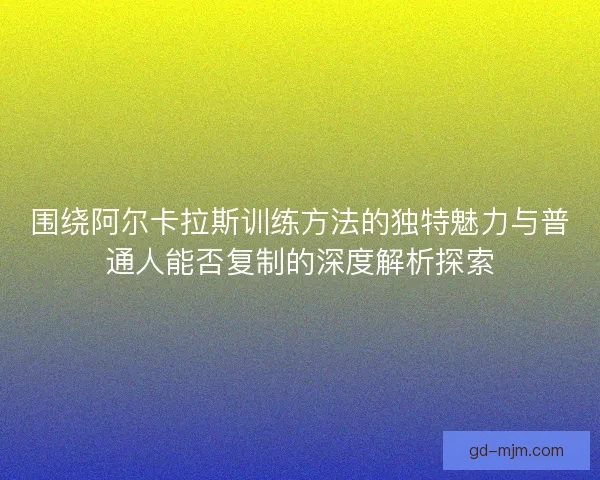 围绕阿尔卡拉斯训练方法的独特魅力与普通人能否复制的深度解析探索