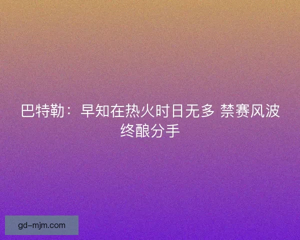巴特勒：早知在热火时日无多 禁赛风波终酿分手
