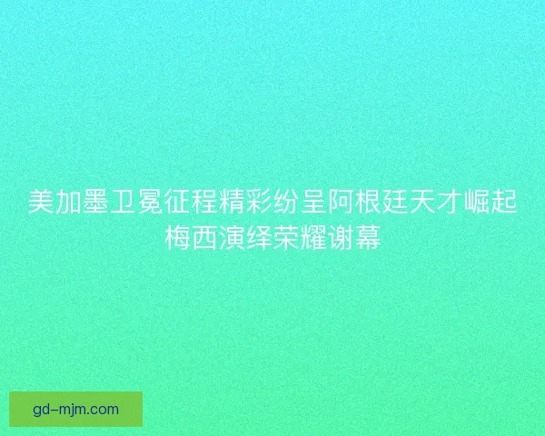 美加墨卫冕征程精彩纷呈阿根廷天才崛起梅西演绎荣耀谢幕
