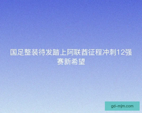 国足整装待发踏上阿联酋征程冲刺12强赛新希望 国足整装待发踏上阿联酋征程冲刺12强赛新希望