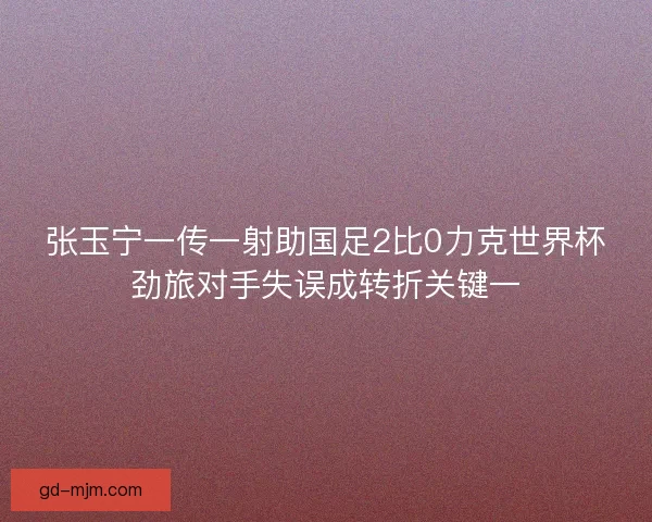 张玉宁一传一射助国足2比0力克世界杯劲旅对手失误成转折关键一 张玉宁一传一射助国足2比0力克世界杯劲旅对手失误成转折关键一