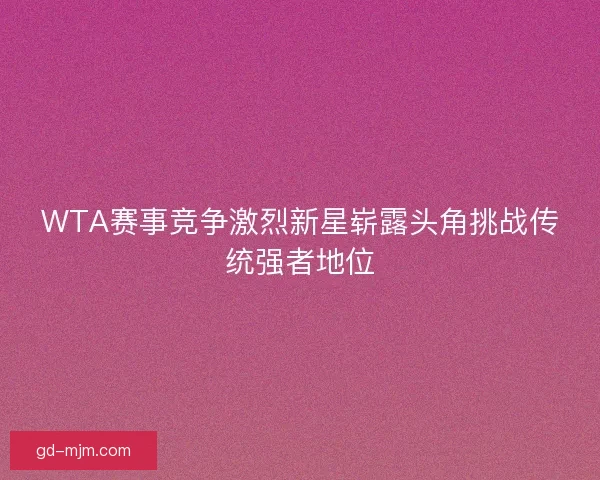 WTA赛事竞争激烈新星崭露头角挑战传统强者地位 WTA赛事竞争激烈新星崭露头角挑战传统强者地位
