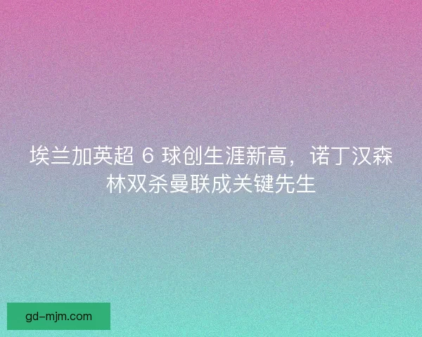 埃兰加英超 6 球创生涯新高，诺丁汉森林双杀曼联成关键先生